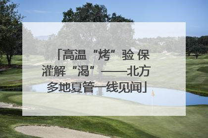 高温“烤”验 保灌解“渴”——北方多地夏管一线见闻