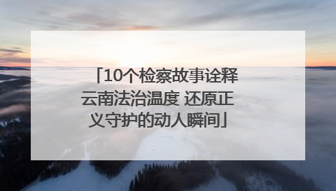 10个检察故事诠释云南法治温度 还原正义守护的动人瞬间