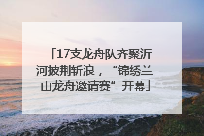 17支龙舟队齐聚沂河披荆斩浪，“锦绣兰山龙舟邀请赛”开幕