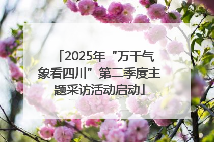 2025年“万千气象看四川”第二季度主题采访活动启动