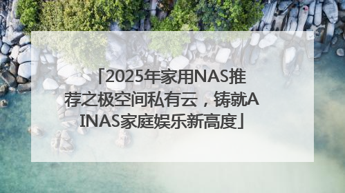 2025年家用NAS推荐之极空间私有云，铸就AINAS家庭娱乐新高度