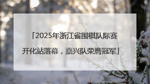 2025年浙江省围棋队际赛开化站落幕，嘉兴队荣膺冠军