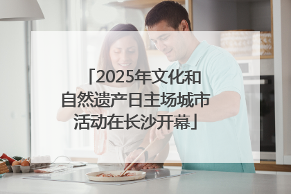 2025年文化和自然遗产日主场城市活动在长沙开幕