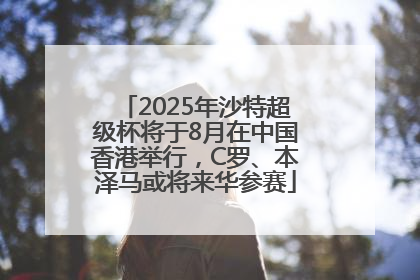 2025年沙特超级杯将于8月在中国香港举行，C罗、本泽马或将来华参赛