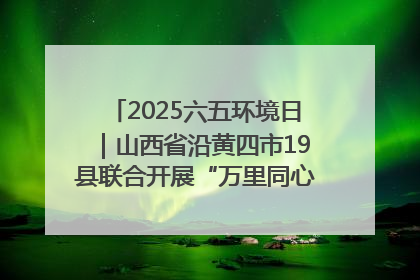 2025六五环境日｜山西省沿黄四市19县联合开展“万里同心，共护黄河”环保志愿者助力一泓清水入黄河公益活动