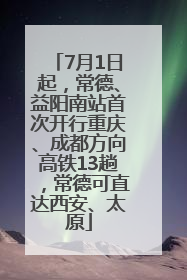 7月1日起，常德、益阳南站首次开行重庆、成都方向高铁13趟，常德可直达西安、太原