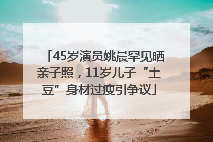 45岁演员姚晨罕见晒亲子照，11岁儿子“土豆”身材过瘦引争议