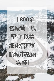 800余名城管一线坚守 以精细化管理护航城市靓丽容颜