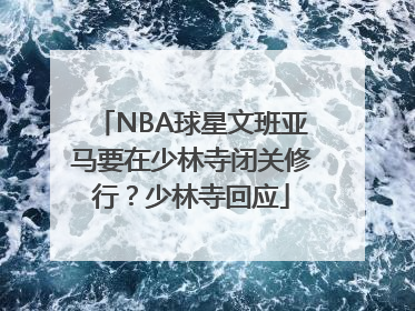 NBA球星文班亚马要在少林寺闭关修行？少林寺回应